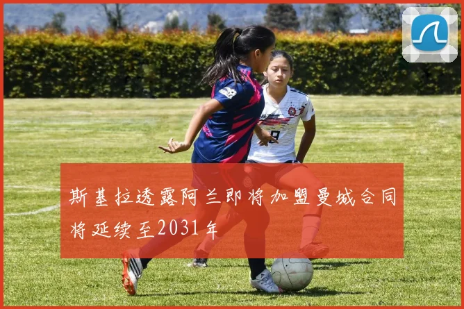 斯基拉透露阿兰即将加盟曼城合同将延续至2031年