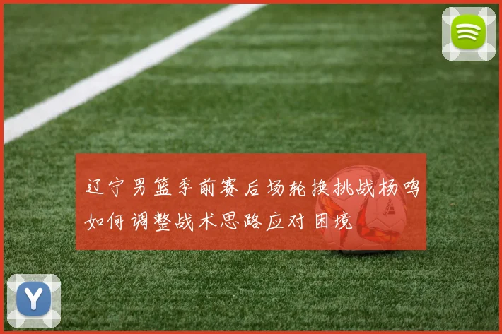 辽宁男篮季前赛后场轮换挑战杨鸣如何调整战术思路应对困境