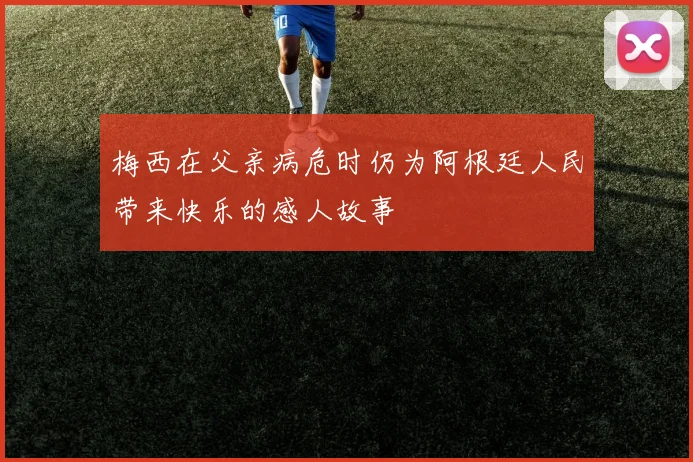 梅西在父亲病危时仍为阿根廷人民带来快乐的感人故事