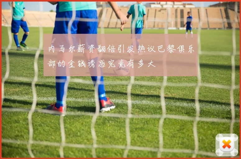内马尔薪资翻倍引发热议巴黎俱乐部的金钱诱惑究竟有多大