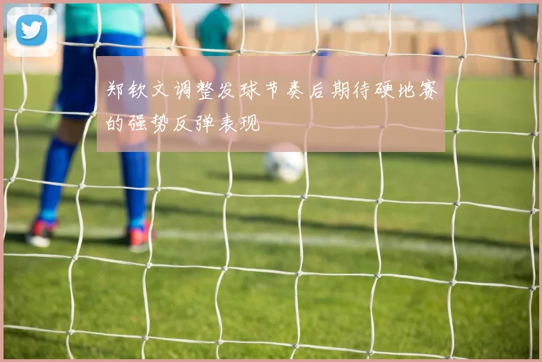 郑钦文调整发球节奏后期待硬地赛的强势反弹表现