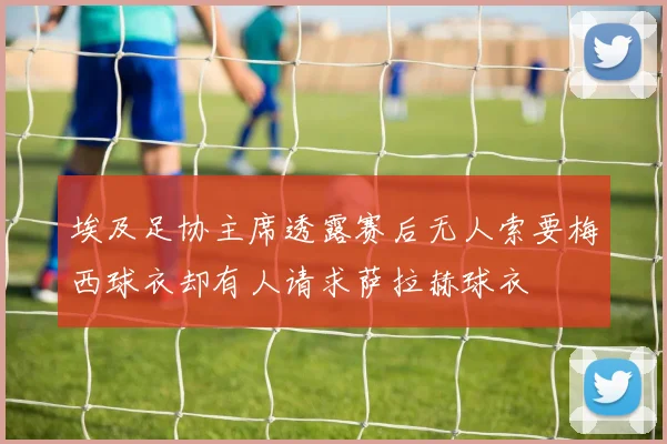 埃及足协主席透露赛后无人索要梅西球衣却有人请求萨拉赫球衣