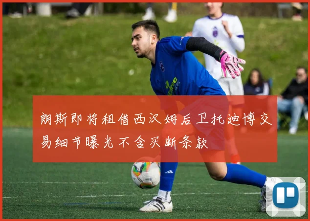 朗斯即将租借西汉姆后卫托迪博交易细节曝光不含买断条款