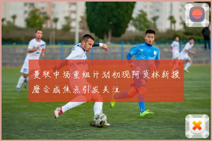 曼联中场重组计划初现阿莫林新援磨合成焦点引发关注