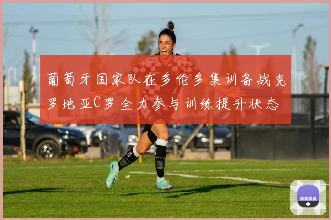 葡萄牙国家队在多伦多集训备战克罗地亚C罗全力参与训练提升状态