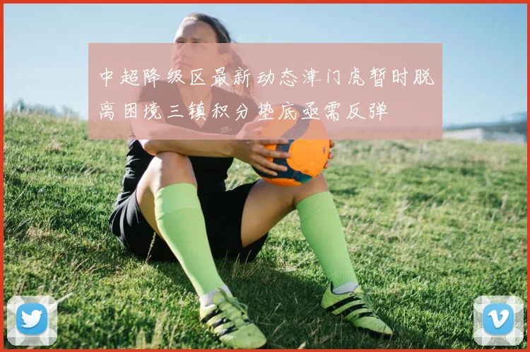 中超降级区最新动态津门虎暂时脱离困境三镇积分垫底亟需反弹