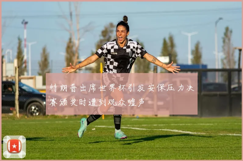 特朗普出席世界杯引发安保压力决赛颁奖时遭到观众嘘声